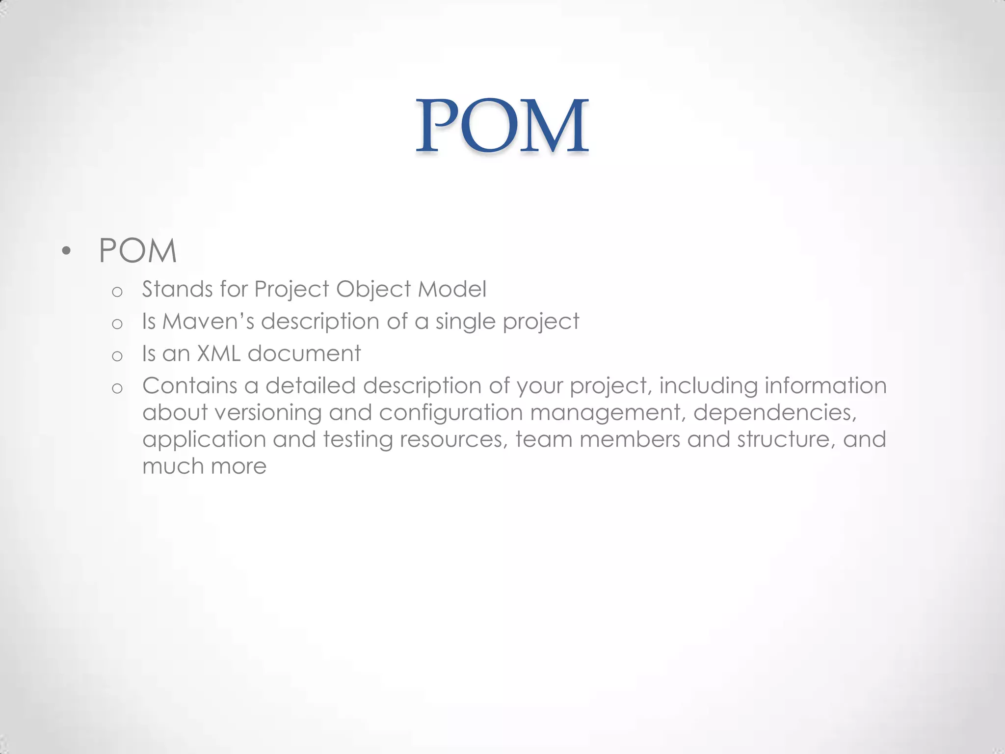 POM
• POM
o Stands for Project Object Model
o Is Maven’s description of a single project
o Is an XML document
o Contains a detailed description of your project, including information
about versioning and configuration management, dependencies,
application and testing resources, team members and structure, and
much more
 
