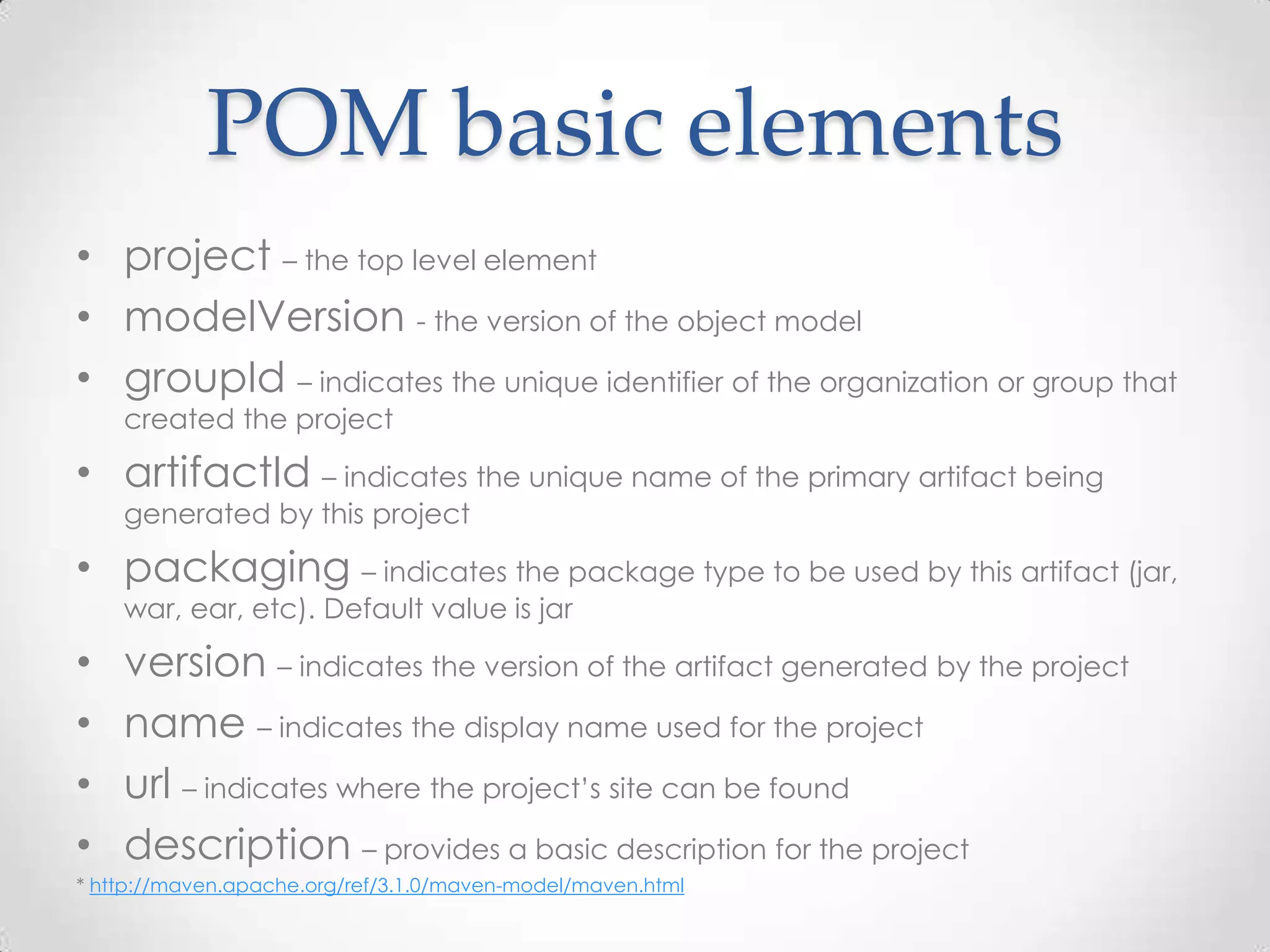 POM basic elements
• project – the top level element
• modelVersion - the version of the object model
• groupId – indicates the unique identifier of the organization or group that
created the project
• artifactId – indicates the unique name of the primary artifact being
generated by this project
• packaging – indicates the package type to be used by this artifact (jar,
war, ear, etc). Default value is jar
• version – indicates the version of the artifact generated by the project
• name – indicates the display name used for the project
• url – indicates where the project’s site can be found
• description – provides a basic description for the project
* http://maven.apache.org/ref/3.1.0/maven-model/maven.html
 