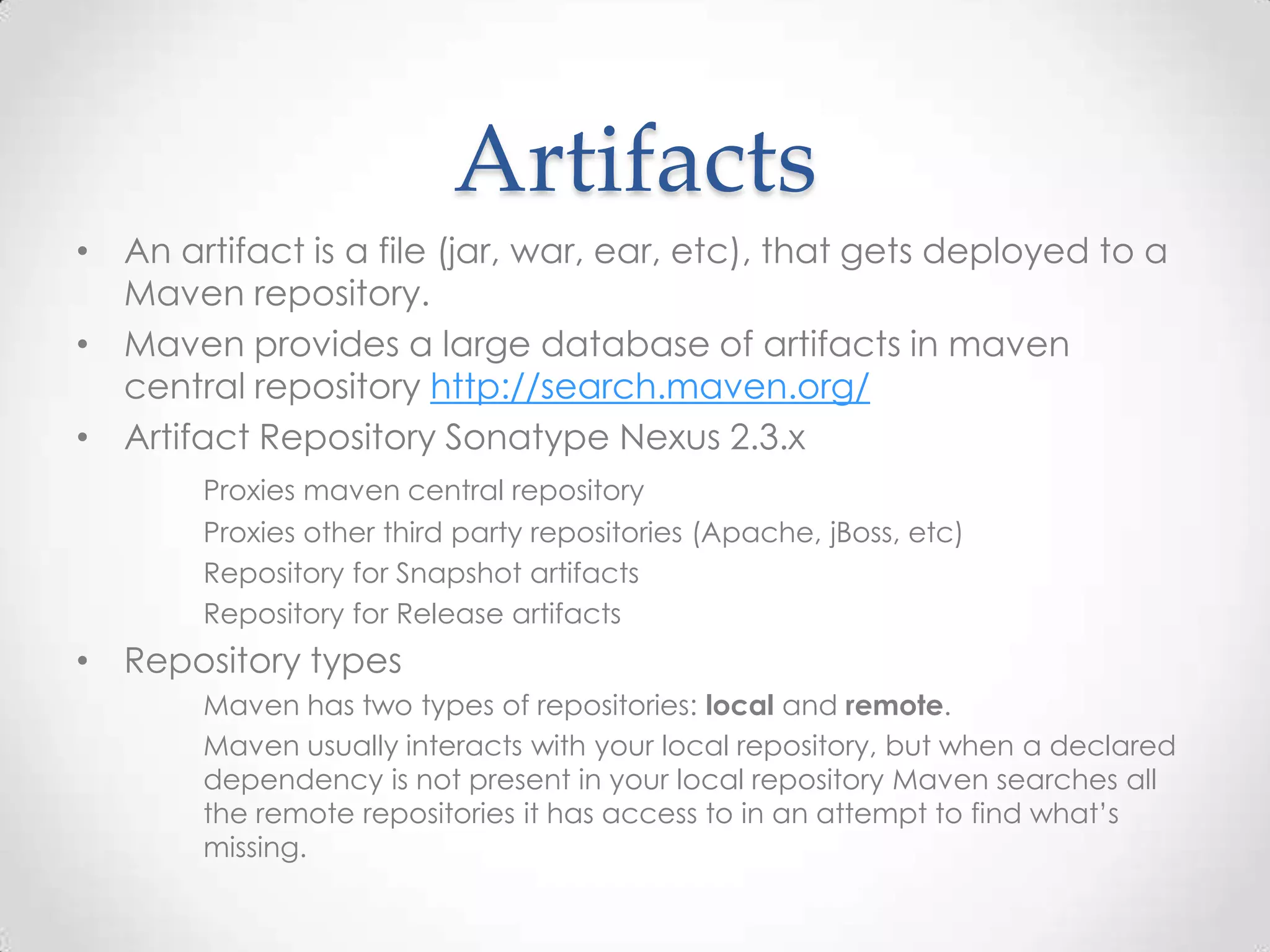 Artifacts
• An artifact is a file (jar, war, ear, etc), that gets deployed to a
Maven repository.
• Maven provides a large database of artifacts in maven
central repository http://search.maven.org/
• Artifact Repository Sonatype Nexus 2.3.x
Proxies maven central repository
Proxies other third party repositories (Apache, jBoss, etc)
Repository for Snapshot artifacts
Repository for Release artifacts
• Repository types
Maven has two types of repositories: local and remote.
Maven usually interacts with your local repository, but when a declared
dependency is not present in your local repository Maven searches all
the remote repositories it has access to in an attempt to find what’s
missing.
 