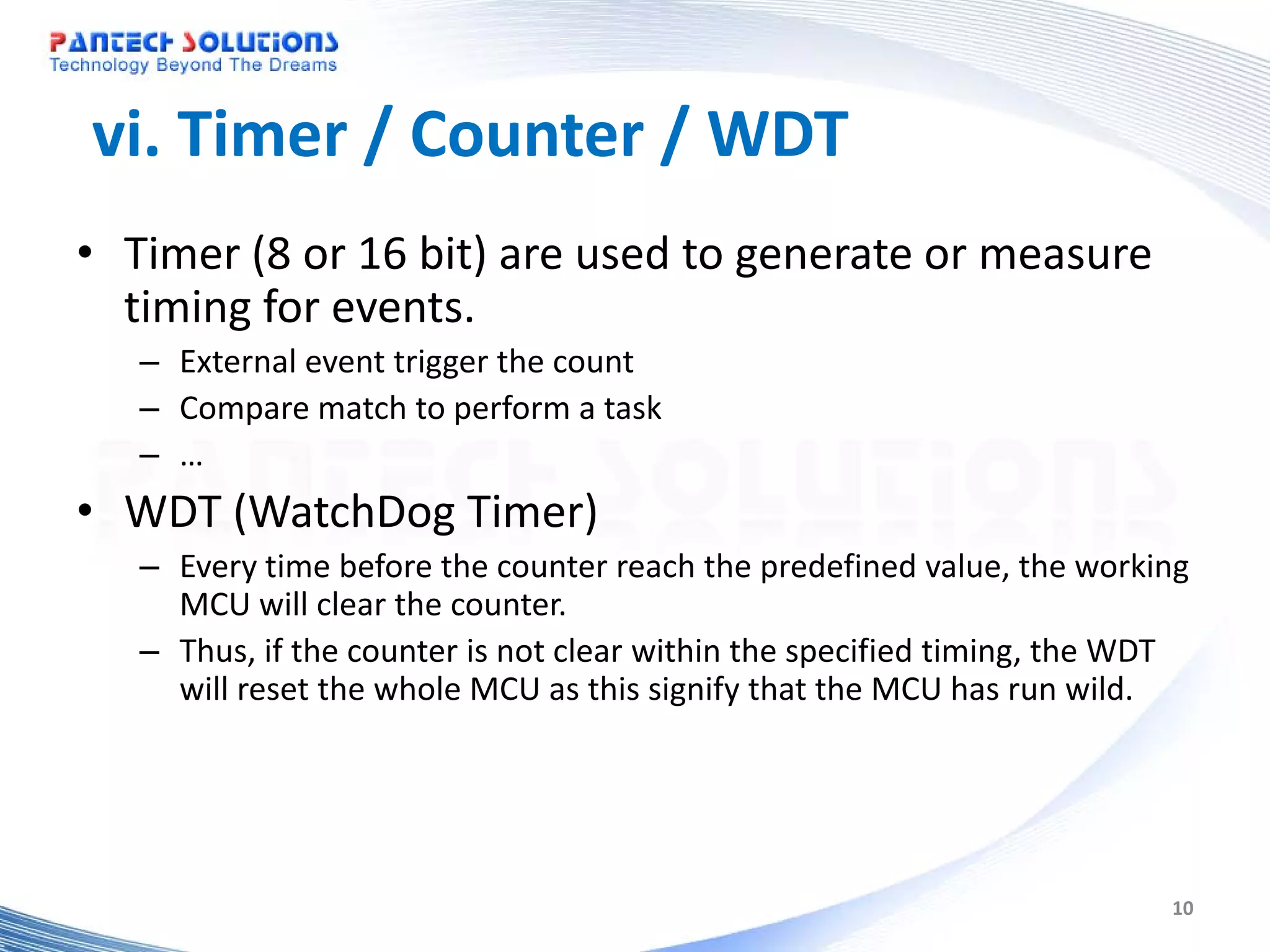 vi. Timer / Counter / WDT • Timer (8 or 16 bit) are used to generate or measure timing for events. – External event trigger the count – Compare match to perform a task – … • WDT (WatchDog Timer) – Every time before the counter reach the predefined value, the working MCU will clear the counter. – Thus, if the counter is not clear within the specified timing, the WDT will reset the whole MCU as this signify that the MCU has run wild. 10 