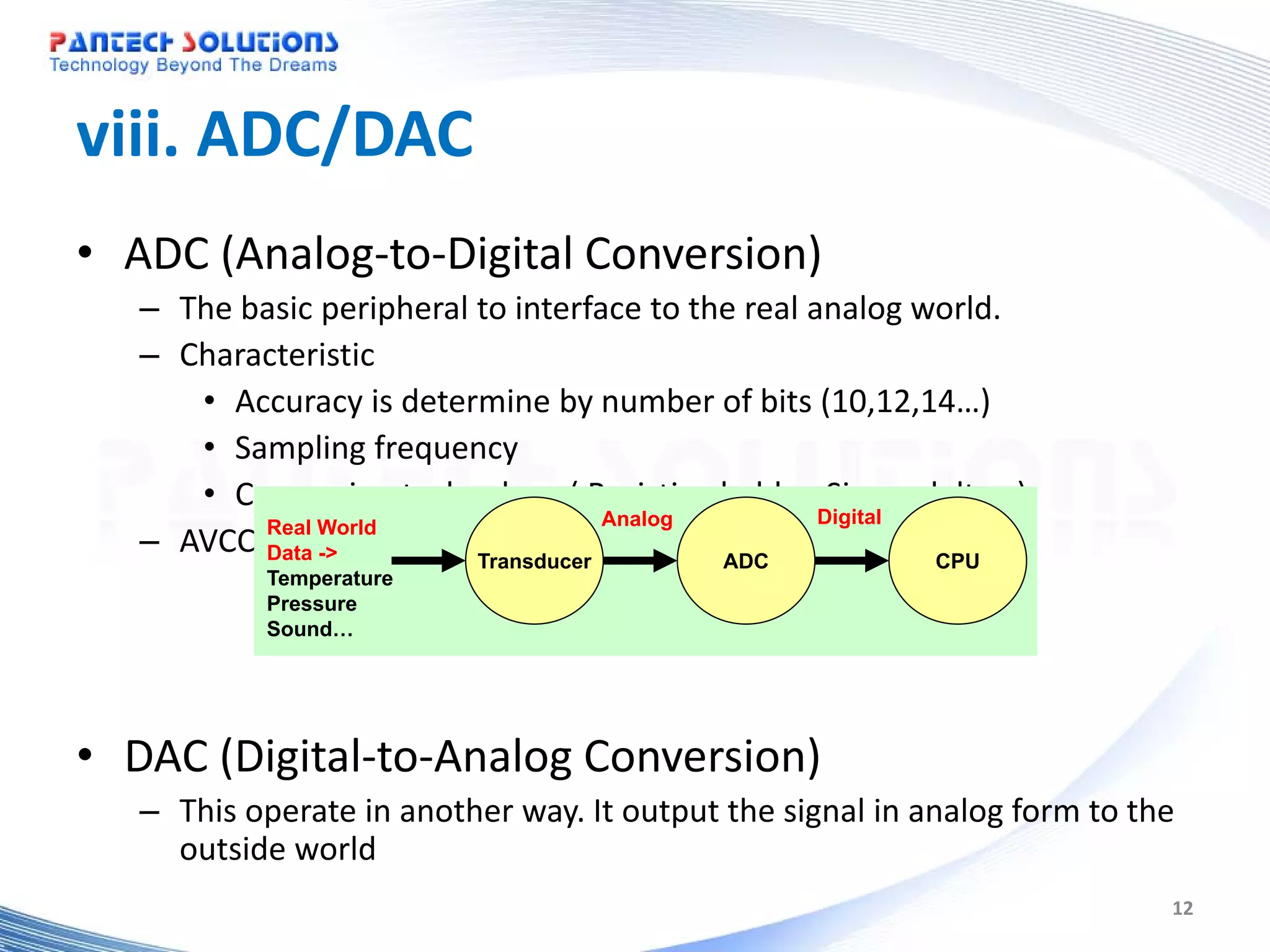 viii. ADC/DAC • ADC (Analog-to-Digital Conversion) – The basic peripheral to interface to the real analog world. – Characteristic • Accuracy is determine by number of bits (10,12,14…) • Sampling frequency • Conversion technology ( Resistive ladder, Sigma delta…) Analog Digital – AVCC, Data -> and eachTransducer input pins AVSS Real World analog ADC CPU Temperature Pressure Sound… • DAC (Digital-to-Analog Conversion) – This operate in another way. It output the signal in analog form to the outside world 12 