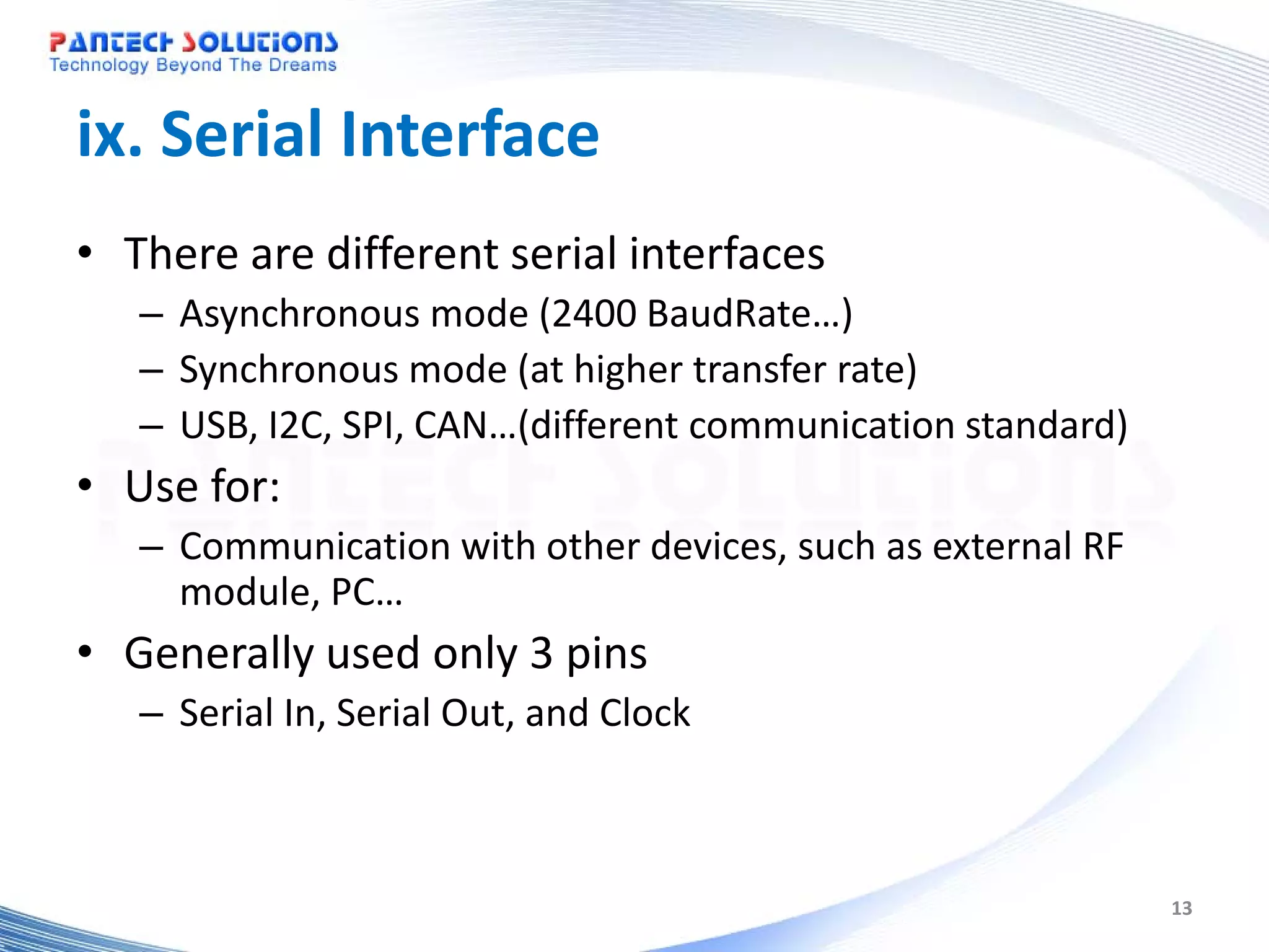 ix. Serial Interface • There are different serial interfaces – Asynchronous mode (2400 BaudRate…) – Synchronous mode (at higher transfer rate) – USB, I2C, SPI, CAN…(different communication standard) • Use for: – Communication with other devices, such as external RF module, PC… • Generally used only 3 pins – Serial In, Serial Out, and Clock 13 