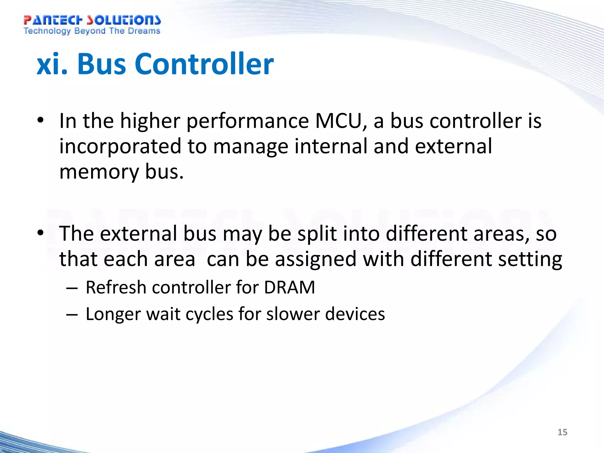 xi. Bus Controller • In the higher performance MCU, a bus controller is incorporated to manage internal and external memory bus. • The external bus may be split into different areas, so that each area can be assigned with different setting – Refresh controller for DRAM – Longer wait cycles for slower devices 15 