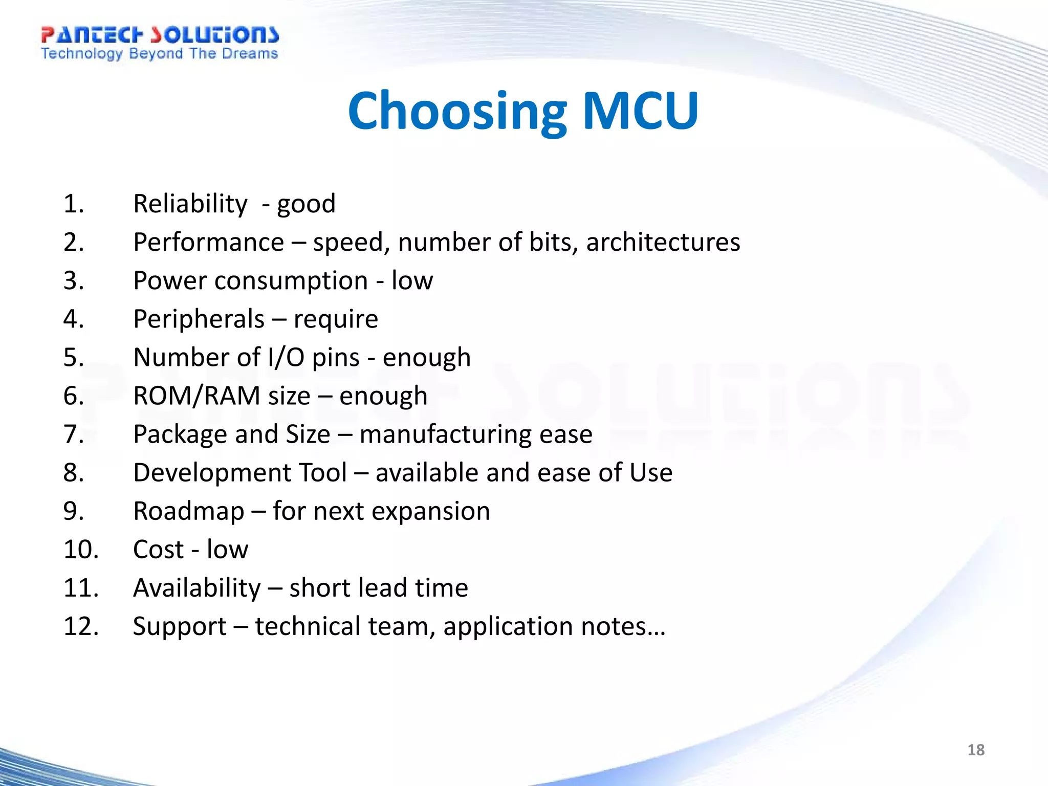 Choosing MCU 1. Reliability - good 2. Performance – speed, number of bits, architectures 3. Power consumption - low 4. Peripherals – require 5. Number of I/O pins - enough 6. ROM/RAM size – enough 7. Package and Size – manufacturing ease 8. Development Tool – available and ease of Use 9. Roadmap – for next expansion 10. Cost - low 11. Availability – short lead time 12. Support – technical team, application notes… 18 