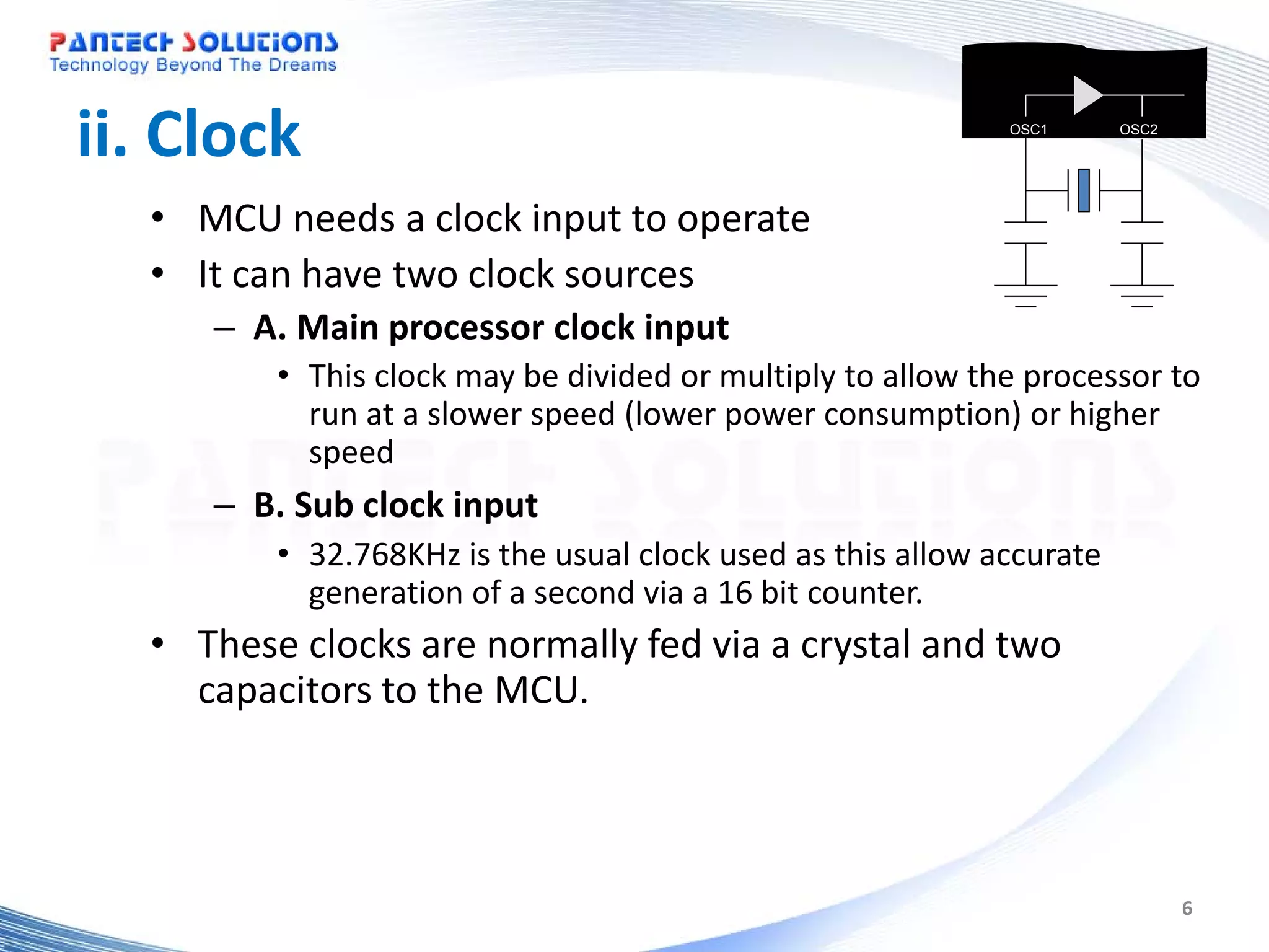 ii. Clock OSC1 OSC2 • MCU needs a clock input to operate • It can have two clock sources – A. Main processor clock input • This clock may be divided or multiply to allow the processor to run at a slower speed (lower power consumption) or higher speed – B. Sub clock input • 32.768KHz is the usual clock used as this allow accurate generation of a second via a 16 bit counter. • These clocks are normally fed via a crystal and two capacitors to the MCU. 6 