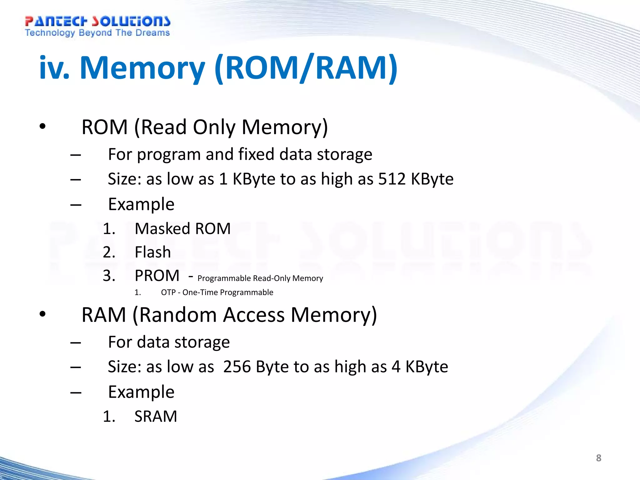 iv. Memory (ROM/RAM) • ROM (Read Only Memory) – For program and fixed data storage – Size: as low as 1 KByte to as high as 512 KByte – Example 1. Masked ROM 2. Flash 3. PROM - Programmable Read-Only Memory 1. OTP - One-Time Programmable • RAM (Random Access Memory) – For data storage – Size: as low as 256 Byte to as high as 4 KByte – Example 1. SRAM 8 