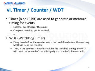 vi. Timer / Counter / WDT
• Timer (8 or 16 bit) are used to generate or measure
  timing for events.
   – External event trigger the count
   – Compare match to perform a task
   – …
• WDT (WatchDog Timer)
   – Every time before the counter reach the predefined value, the working
     MCU will clear the counter.
   – Thus, if the counter is not clear within the specified timing, the WDT
     will reset the whole MCU as this signify that the MCU has run wild.




                                                                         10
 