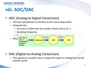 viii. ADC/DAC
• ADC (Analog-to-Digital Conversion)
   – The basic peripheral to interface to the real analog world.
   – Characteristic
      • Accuracy is determine by number of bits (10,12,14…)
      • Sampling frequency
      • Conversion technology ( Resistive ladder, Sigma delta…)
                                       Analog       Digital
   – AVCC, Data -> and eachTransducer input pins
           AVSS
           Real World
                            analog             ADC          CPU
           Temperature
           Pressure
           Sound…




• DAC (Digital-to-Analog Conversion)
   – This operate in another way. It output the signal in analog form to the
     outside world
                                                                           12
 