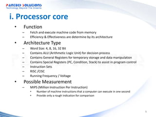 i. Processor core
 •   Function
     –   Fetch and execute machine code from memory
     –   Efficiency & Effectiveness are determine by its architecture
 •   Architecture Type
     –   Word Size: 4, 8, 16, 32 Bit
     –   Contains ALU (Arithmetic Logic Unit) for decision process
     –   Contains General Registers for temporary storage and data manipulation
     –   Contains Special Registers (PC, Condition, Stack) to assist in program control
     –   Instruction Sets
     –   RISC /CISC
     –   Running Frequency / Voltage
 •   Possible Measurement
     –   MIPS (Million Instruction Per Instruction)
         •   Number of machine instructions that a computer can execute in one second
         •   Provide only a rough indication for comparison




                                                                                          5
 