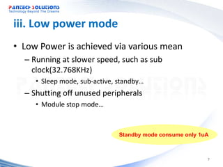 iii. Low power mode
• Low Power is achieved via various mean
  – Running at slower speed, such as sub
    clock(32.768KHz)
     • Sleep mode, sub-active, standby…
  – Shutting off unused peripherals
     • Module stop mode…



                               Standby mode consume only 1uA



                                                           7
 