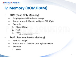 iv. Memory (ROM/RAM)
•   ROM (Read Only Memory)
    –    For program and fixed data storage
    –    Size: as low as 1 KByte to as high as 512 KByte
    –    Example
        1. Masked ROM
        2. Flash
        3. PROM - Programmable Read-Only Memory
            1.   OTP - One-Time Programmable


•   RAM (Random Access Memory)
    –    For data storage
    –    Size: as low as 256 Byte to as high as 4 KByte
    –    Example
        1. SRAM

                                                           8
 