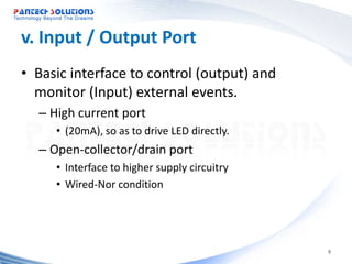 v. Input / Output Port
• Basic interface to control (output) and
  monitor (Input) external events.
  – High current port
     • (20mA), so as to drive LED directly.
  – Open-collector/drain port
     • Interface to higher supply circuitry
     • Wired-Nor condition




                                              9
 
