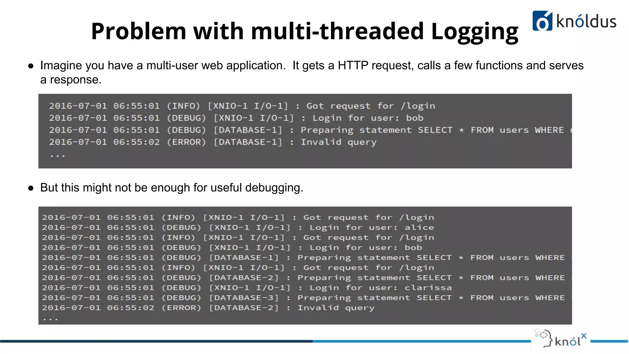 Problem with multi-threaded Logging
● Imagine you have a multi-user web application. It gets a HTTP request, calls a few functions and serves
a response.
● But this might not be enough for useful debugging.
 