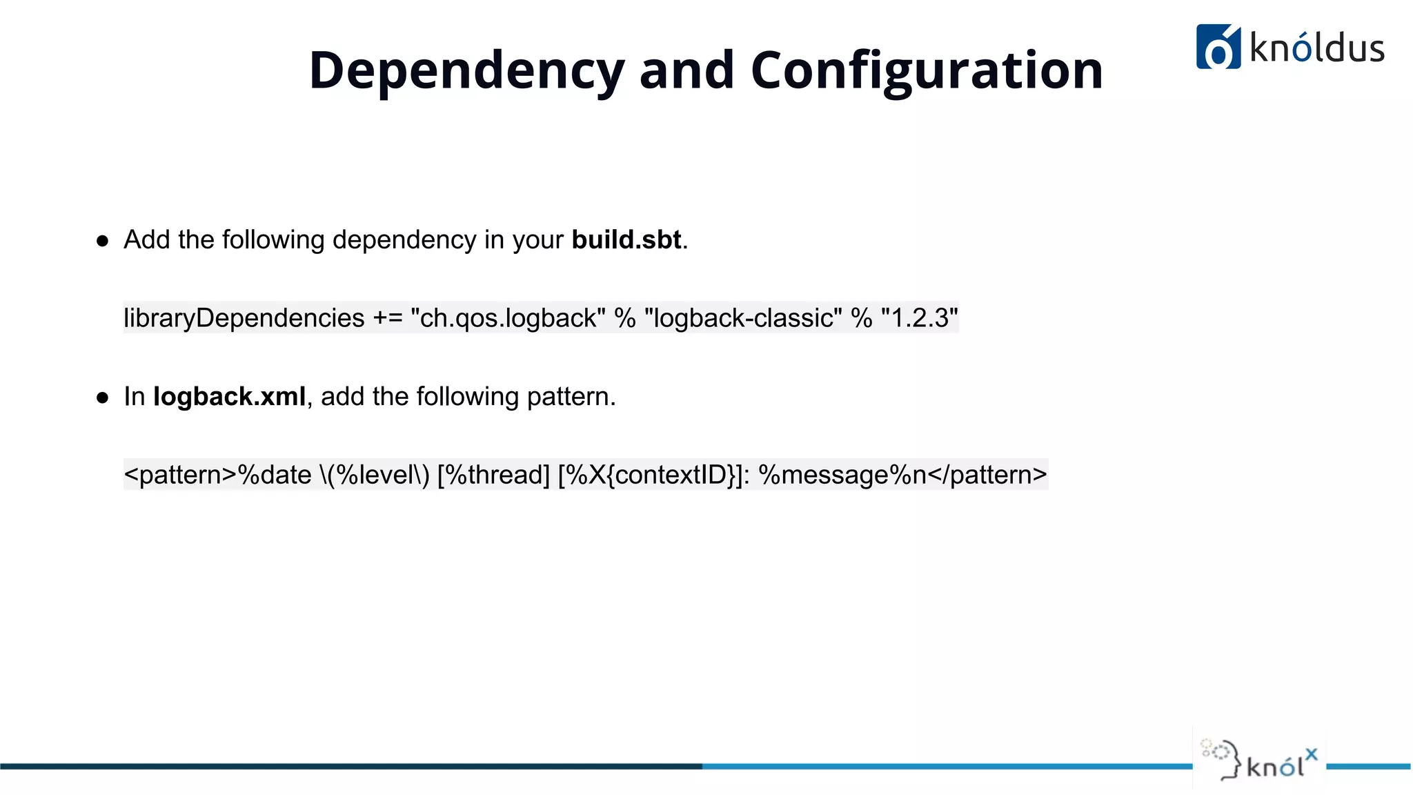 Dependency and Conﬁguration
● Add the following dependency in your build.sbt.
libraryDependencies += "ch.qos.logback" % "logback-classic" % "1.2.3"
● In logback.xml, add the following pattern.
<pattern>%date (%level) [%thread] [%X{contextID}]: %message%n</pattern>
 