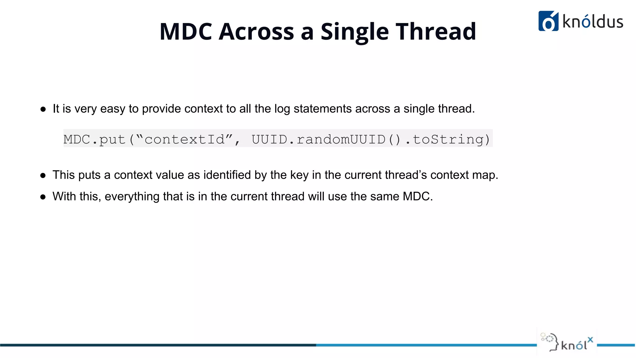 MDC Across a Single Thread
● It is very easy to provide context to all the log statements across a single thread.
MDC.put(“contextId”, UUID.randomUUID().toString)
● This puts a context value as identified by the key in the current thread’s context map.
● With this, everything that is in the current thread will use the same MDC.
 