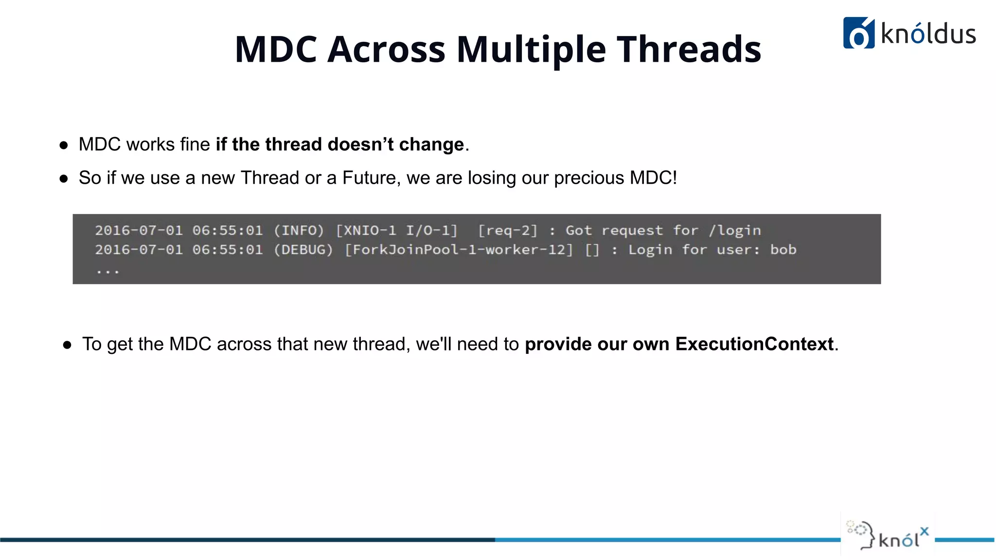 MDC Across Multiple Threads
● MDC works fine if the thread doesn’t change.
● So if we use a new Thread or a Future, we are losing our precious MDC!
● To get the MDC across that new thread, we'll need to provide our own ExecutionContext.
 