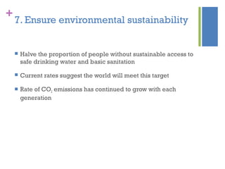 +
7. Ensure environmental sustainability
 Halve the proportion of people without sustainable access to
safe drinking water and basic sanitation
 Current rates suggest the world will meet this target
 Rate of CO2 emissions has continued to grow with each
generation
 