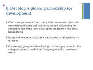 +
8. Develop a global partnership for
development
 Global cooperation on aid, trade, debt, access to affordable
essential medicines and technologies and addressing the
special needs of the least developed, landlocked and small
island states
 Improved telecommunications and access to information via
internet
 On average, people in developing countries pay more for the
cheapest generic medicines than people in the developed
world
 