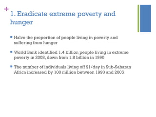 +
1. Eradicate extreme poverty and
hunger
 Halve the proportion of people living in poverty and
suffering from hunger
 World Bank identified 1.4 billion people living in extreme
poverty in 2008, down from 1.8 billion in 1990
 The number of individuals living off $1/day in Sub-Saharan
Africa increased by 100 million between 1990 and 2005
 