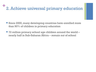 +
2. Achieve universal primary education
 Since 2000, many developing countries have enrolled more
than 90% of children in primary education
 72 million primary school age children around the world –
nearly half in Sub-Saharan Africa – remain out of school
 