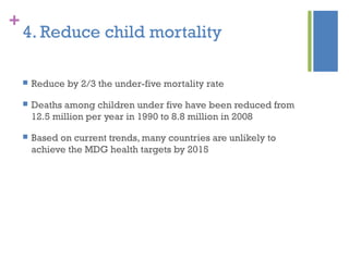 +
4. Reduce child mortality
 Reduce by 2/3 the under-five mortality rate
 Deaths among children under five have been reduced from
12.5 million per year in 1990 to 8.8 million in 2008
 Based on current trends, many countries are unlikely to
achieve the MDG health targets by 2015
 
