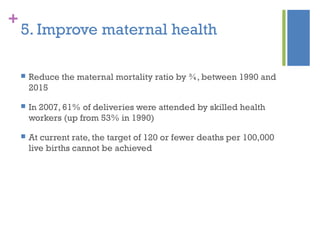 +
5. Improve maternal health
 Reduce the maternal mortality ratio by ¾, between 1990 and
2015
 In 2007, 61% of deliveries were attended by skilled health
workers (up from 53% in 1990)
 At current rate, the target of 120 or fewer deaths per 100,000
live births cannot be achieved
 