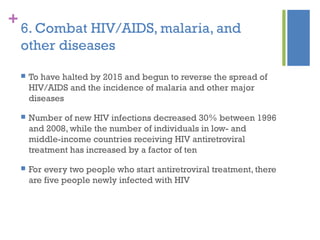 +
6. Combat HIV/AIDS, malaria, and
other diseases
 To have halted by 2015 and begun to reverse the spread of
HIV/AIDS and the incidence of malaria and other major
diseases
 Number of new HIV infections decreased 30% between 1996
and 2008, while the number of individuals in low- and
middle-income countries receiving HIV antiretroviral
treatment has increased by a factor of ten
 For every two people who start antiretroviral treatment, there
are five people newly infected with HIV
 