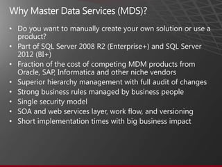 •

• Part of SQL Server 2008 R2 (Enterprise+) and SQL Server
  2012 (BI+)
• Fraction of the cost of competing MDM products from
  Oracle, SAP, Informatica and other niche vendors
• Superior hierarchy management with full audit of changes
• Strong business rules managed by business people
• Single security model
• SOA and web services layer, work flow, and versioning
• Short implementation times with big business impact
 
