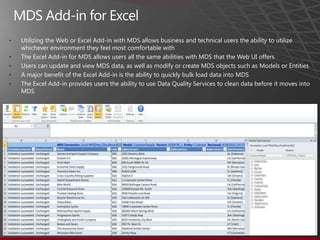 •   Utilizing the Web or Excel Add-in with MDS allows business and technical users the ability to utilize
    whichever environment they feel most comfortable with
•   The Excel Add-in for MDS allows users all the same abilities with MDS that the Web UI offers
•   Users can update and view MDS data, as well as modify or create MDS objects such as Models or Entities
•   A major benefit of the Excel Add-in is the ability to quickly bulk load data into MDS
•   The Excel Add-in provides users the ability to use Data Quality Services to clean data before it moves into
    MDS
 