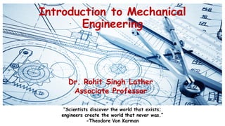 Introduction to Mechanical
Engineering
Dr. Rohit Singh Lather
Associate Professor
“Scientists discover the world that exists;
engineers create the world that never was.”
-Theodore Von Karman
 
