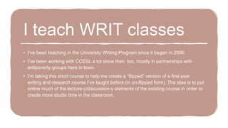 I teach WRIT classes
• I’ve been teaching in the University Writing Program since it began in 2006.
• I’ve been working with CCESL a lot since then, too, mostly in partnerships with
antipoverty groups here in town.
• I’m taking this short course to help me create a “flipped” version of a first-year
writing and research course I’ve taught before (in un-flipped form). The idea is to put
online much of the lecture-y/discussion-y elements of the existing course in order to
create more studio time in the classroom.
 