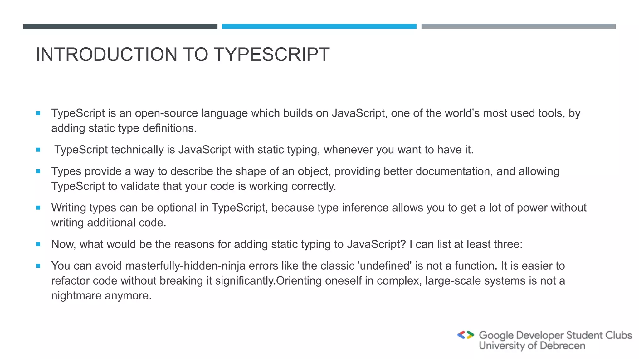 INTRODUCTION TO TYPESCRIPT
 TypeScript is an open-source language which builds on JavaScript, one of the world’s most used tools, by
adding static type definitions.
 TypeScript technically is JavaScript with static typing, whenever you want to have it.
 Types provide a way to describe the shape of an object, providing better documentation, and allowing
TypeScript to validate that your code is working correctly.
 Writing types can be optional in TypeScript, because type inference allows you to get a lot of power without
writing additional code.
 Now, what would be the reasons for adding static typing to JavaScript? I can list at least three:
 You can avoid masterfully-hidden-ninja errors like the classic 'undefined' is not a function. It is easier to
refactor code without breaking it significantly.Orienting oneself in complex, large-scale systems is not a
nightmare anymore.
 