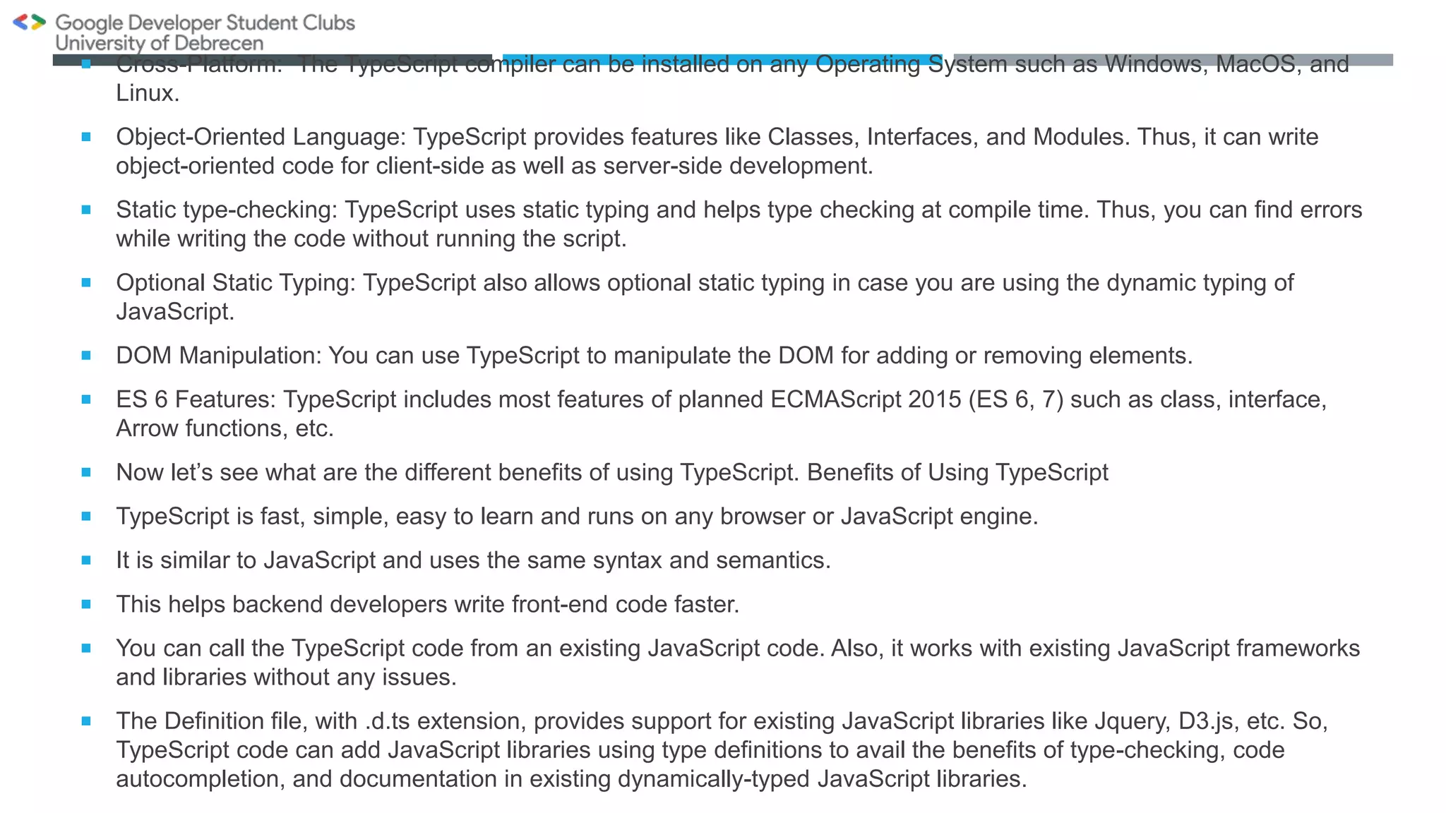  Cross-Platform: The TypeScript compiler can be installed on any Operating System such as Windows, MacOS, and
Linux.
 Object-Oriented Language: TypeScript provides features like Classes, Interfaces, and Modules. Thus, it can write
object-oriented code for client-side as well as server-side development.
 Static type-checking: TypeScript uses static typing and helps type checking at compile time. Thus, you can find errors
while writing the code without running the script.
 Optional Static Typing: TypeScript also allows optional static typing in case you are using the dynamic typing of
JavaScript.
 DOM Manipulation: You can use TypeScript to manipulate the DOM for adding or removing elements.
 ES 6 Features: TypeScript includes most features of planned ECMAScript 2015 (ES 6, 7) such as class, interface,
Arrow functions, etc.
 Now let’s see what are the different benefits of using TypeScript. Benefits of Using TypeScript
 TypeScript is fast, simple, easy to learn and runs on any browser or JavaScript engine.
 It is similar to JavaScript and uses the same syntax and semantics.
 This helps backend developers write front-end code faster.
 You can call the TypeScript code from an existing JavaScript code. Also, it works with existing JavaScript frameworks
and libraries without any issues.
 The Definition file, with .d.ts extension, provides support for existing JavaScript libraries like Jquery, D3.js, etc. So,
TypeScript code can add JavaScript libraries using type definitions to avail the benefits of type-checking, code
autocompletion, and documentation in existing dynamically-typed JavaScript libraries.
 