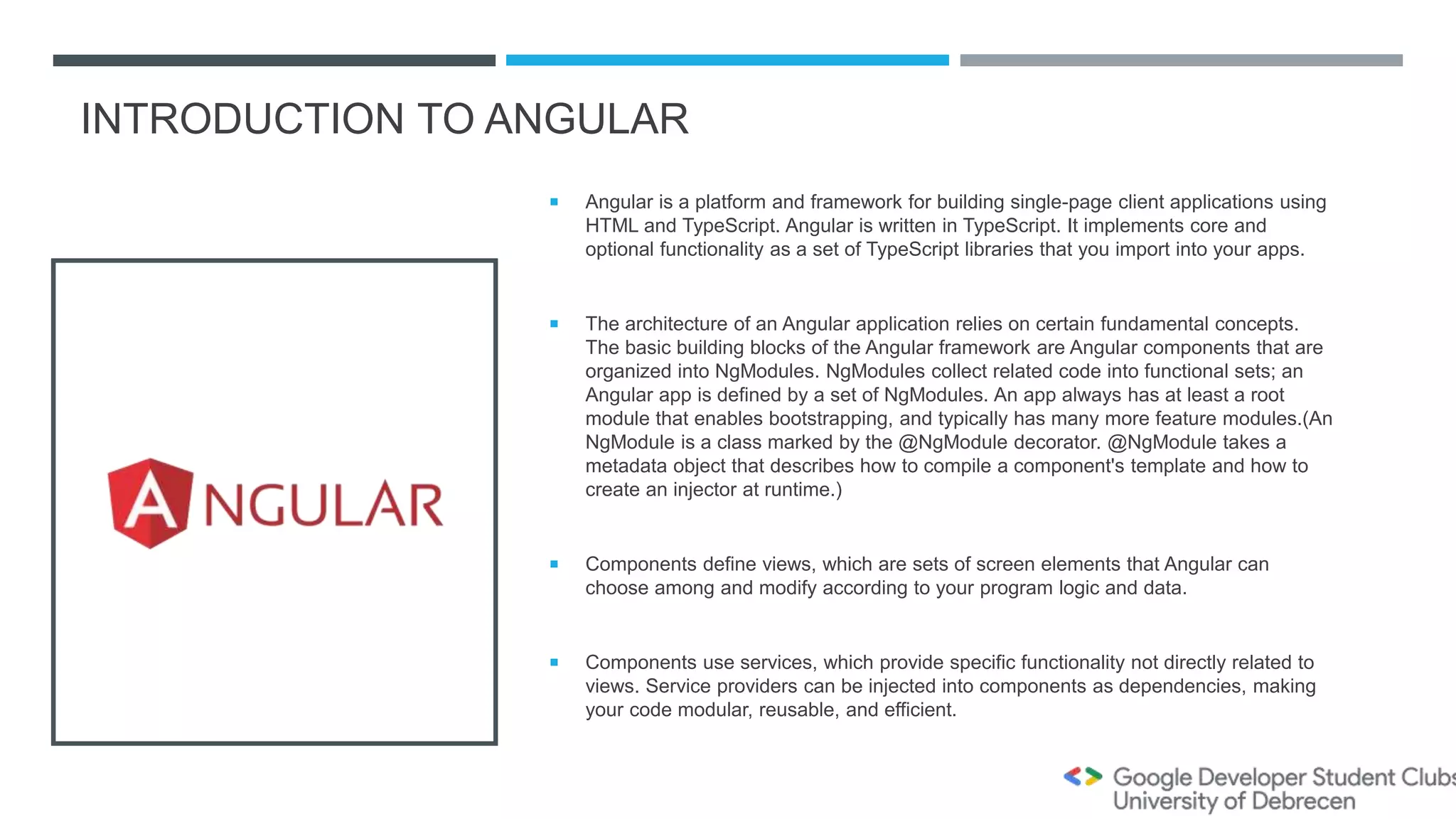 INTRODUCTION TO ANGULAR
 Angular is a platform and framework for building single-page client applications using
HTML and TypeScript. Angular is written in TypeScript. It implements core and
optional functionality as a set of TypeScript libraries that you import into your apps.
 The architecture of an Angular application relies on certain fundamental concepts.
The basic building blocks of the Angular framework are Angular components that are
organized into NgModules. NgModules collect related code into functional sets; an
Angular app is defined by a set of NgModules. An app always has at least a root
module that enables bootstrapping, and typically has many more feature modules.(An
NgModule is a class marked by the @NgModule decorator. @NgModule takes a
metadata object that describes how to compile a component's template and how to
create an injector at runtime.)
 Components define views, which are sets of screen elements that Angular can
choose among and modify according to your program logic and data.
 Components use services, which provide specific functionality not directly related to
views. Service providers can be injected into components as dependencies, making
your code modular, reusable, and efficient.
 