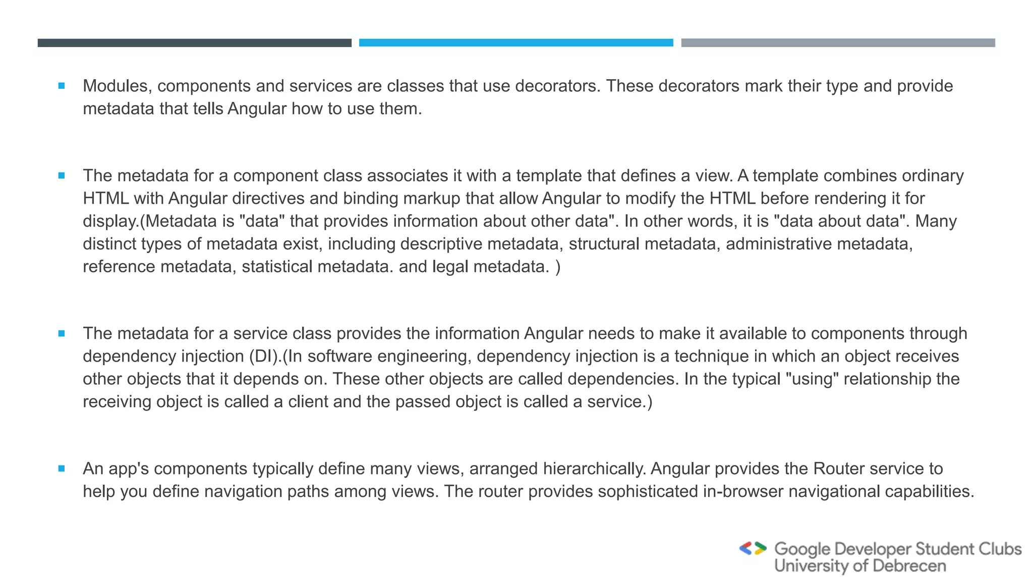  Modules, components and services are classes that use decorators. These decorators mark their type and provide
metadata that tells Angular how to use them.
 The metadata for a component class associates it with a template that defines a view. A template combines ordinary
HTML with Angular directives and binding markup that allow Angular to modify the HTML before rendering it for
display.(Metadata is "data" that provides information about other data". In other words, it is "data about data". Many
distinct types of metadata exist, including descriptive metadata, structural metadata, administrative metadata,
reference metadata, statistical metadata. and legal metadata. )
 The metadata for a service class provides the information Angular needs to make it available to components through
dependency injection (DI).(In software engineering, dependency injection is a technique in which an object receives
other objects that it depends on. These other objects are called dependencies. In the typical "using" relationship the
receiving object is called a client and the passed object is called a service.)
 An app's components typically define many views, arranged hierarchically. Angular provides the Router service to
help you define navigation paths among views. The router provides sophisticated in-browser navigational capabilities.
 