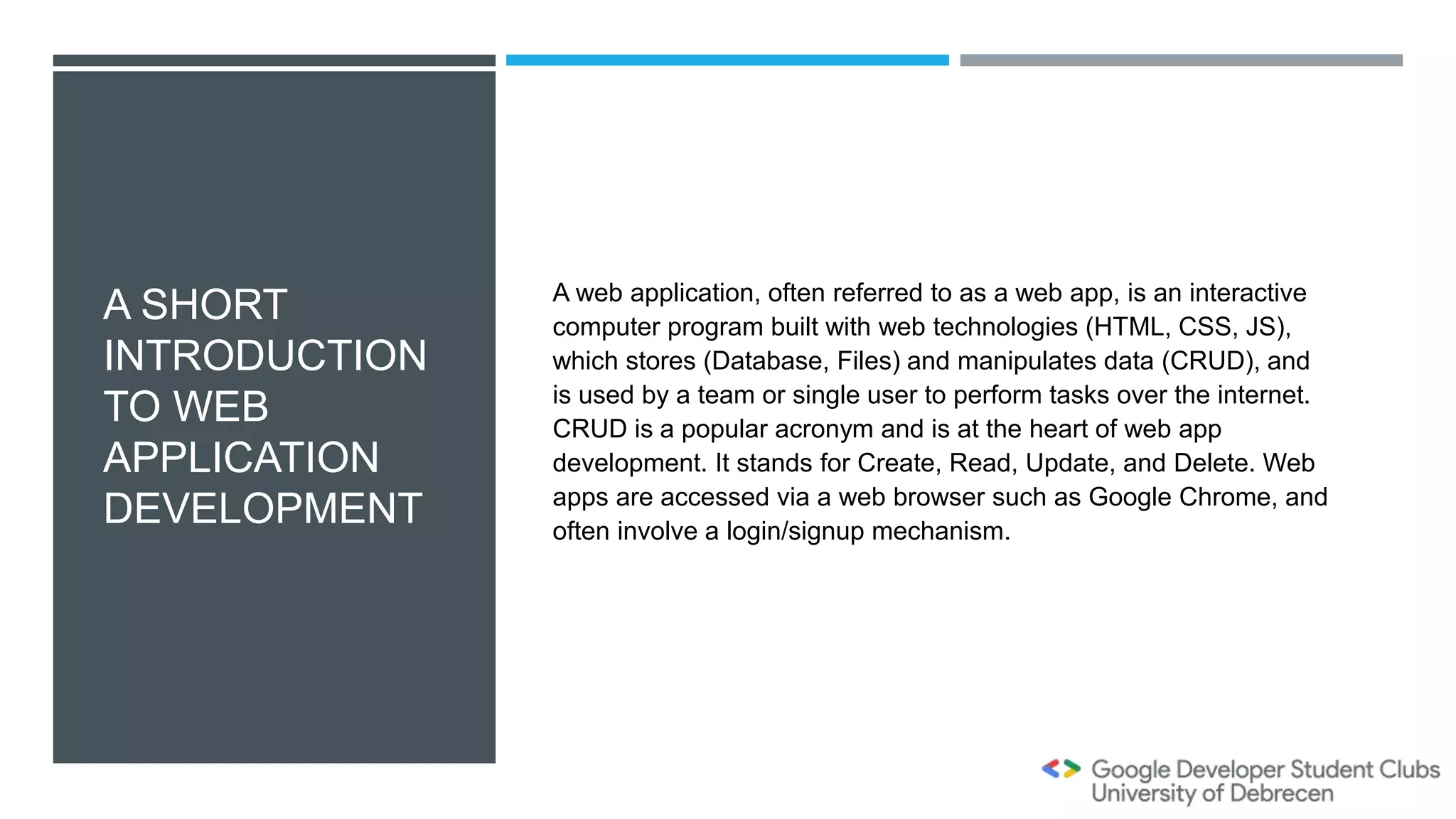 A SHORT
INTRODUCTION
TO WEB
APPLICATION
DEVELOPMENT
A web application, often referred to as a web app, is an interactive
computer program built with web technologies (HTML, CSS, JS),
which stores (Database, Files) and manipulates data (CRUD), and
is used by a team or single user to perform tasks over the internet.
CRUD is a popular acronym and is at the heart of web app
development. It stands for Create, Read, Update, and Delete. Web
apps are accessed via a web browser such as Google Chrome, and
often involve a login/signup mechanism.
 