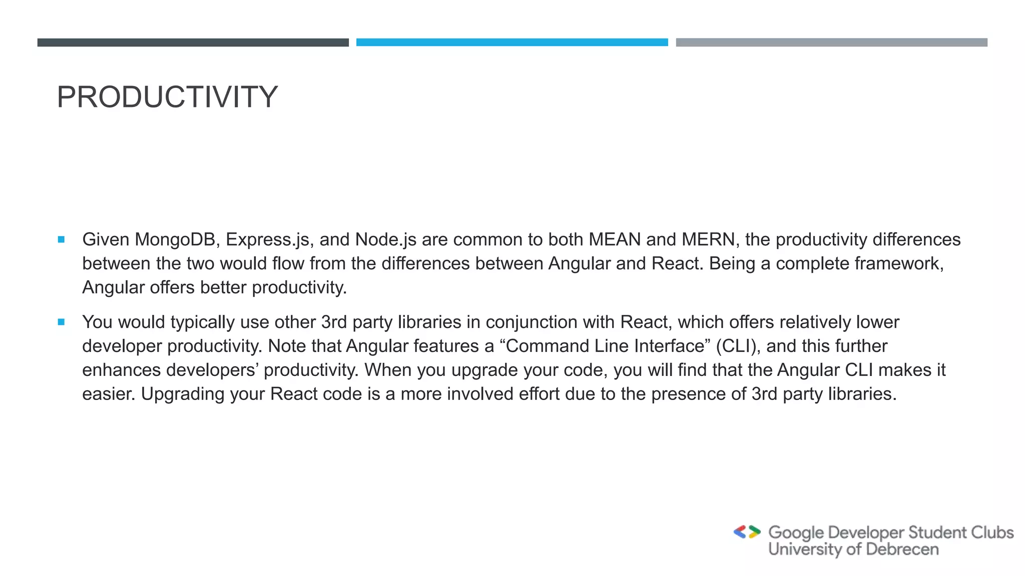 PRODUCTIVITY
 Given MongoDB, Express.js, and Node.js are common to both MEAN and MERN, the productivity differences
between the two would flow from the differences between Angular and React. Being a complete framework,
Angular offers better productivity.
 You would typically use other 3rd party libraries in conjunction with React, which offers relatively lower
developer productivity. Note that Angular features a “Command Line Interface” (CLI), and this further
enhances developers’ productivity. When you upgrade your code, you will find that the Angular CLI makes it
easier. Upgrading your React code is a more involved effort due to the presence of 3rd party libraries.
 