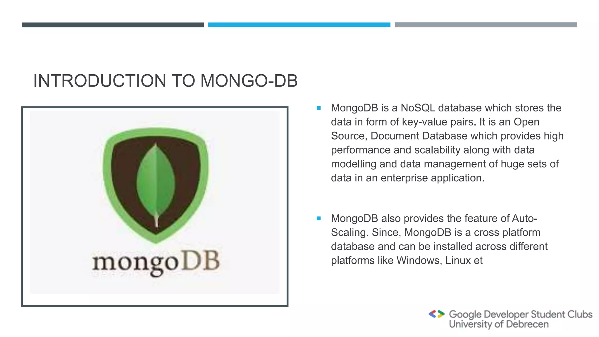 INTRODUCTION TO MONGO-DB
 MongoDB is a NoSQL database which stores the
data in form of key-value pairs. It is an Open
Source, Document Database which provides high
performance and scalability along with data
modelling and data management of huge sets of
data in an enterprise application.
 MongoDB also provides the feature of Auto-
Scaling. Since, MongoDB is a cross platform
database and can be installed across different
platforms like Windows, Linux et
 