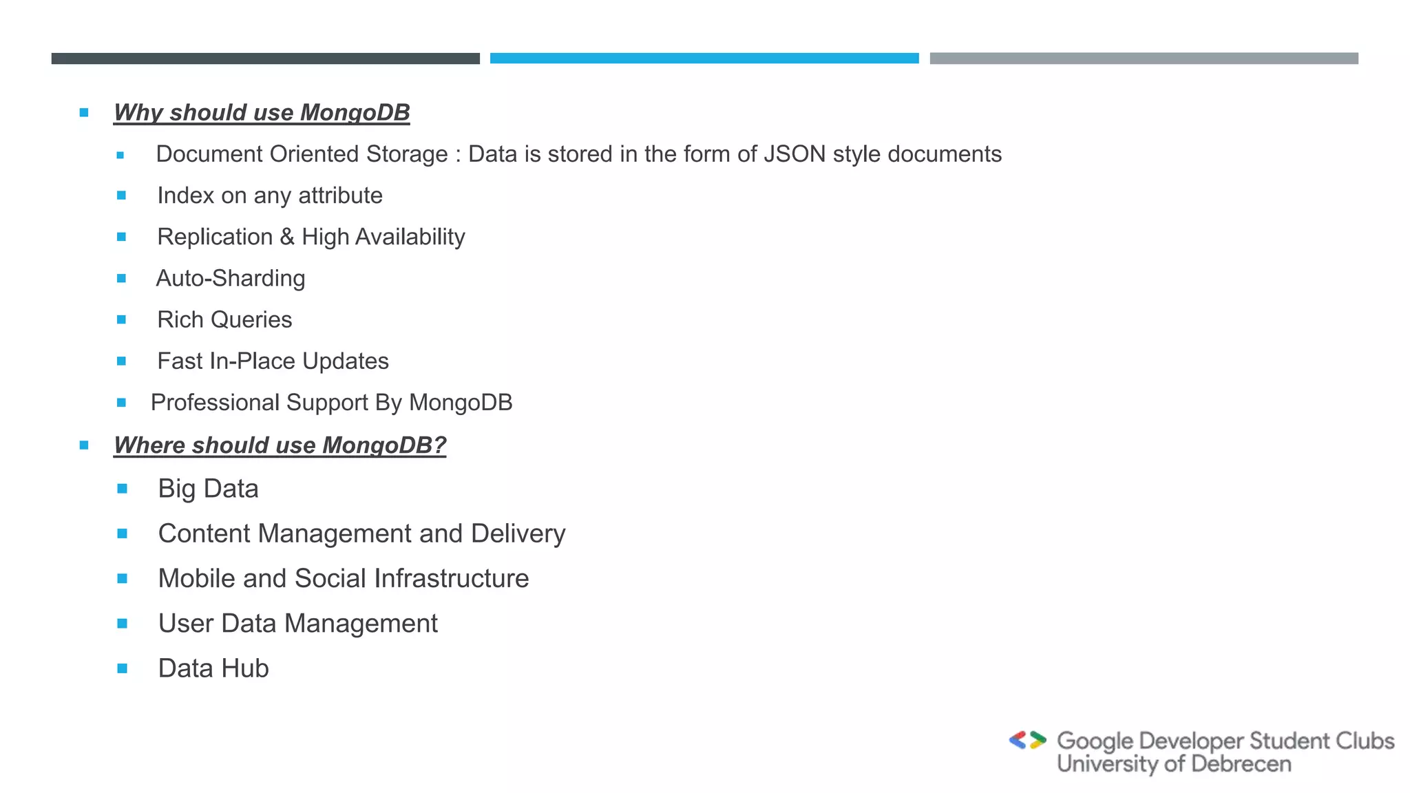  Why should use MongoDB
 Document Oriented Storage : Data is stored in the form of JSON style documents
 Index on any attribute
 Replication & High Availability
 Auto-Sharding
 Rich Queries
 Fast In-Place Updates
 Professional Support By MongoDB
 Where should use MongoDB?
 Big Data
 Content Management and Delivery
 Mobile and Social Infrastructure
 User Data Management
 Data Hub
 