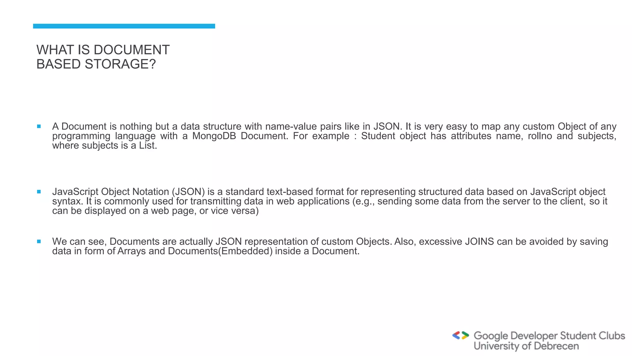 WHAT IS DOCUMENT
BASED STORAGE?
 A Document is nothing but a data structure with name-value pairs like in JSON. It is very easy to map any custom Object of any
programming language with a MongoDB Document. For example : Student object has attributes name, rollno and subjects,
where subjects is a List.
 JavaScript Object Notation (JSON) is a standard text-based format for representing structured data based on JavaScript object
syntax. It is commonly used for transmitting data in web applications (e.g., sending some data from the server to the client, so it
can be displayed on a web page, or vice versa)
 We can see, Documents are actually JSON representation of custom Objects. Also, excessive JOINS can be avoided by saving
data in form of Arrays and Documents(Embedded) inside a Document.
 