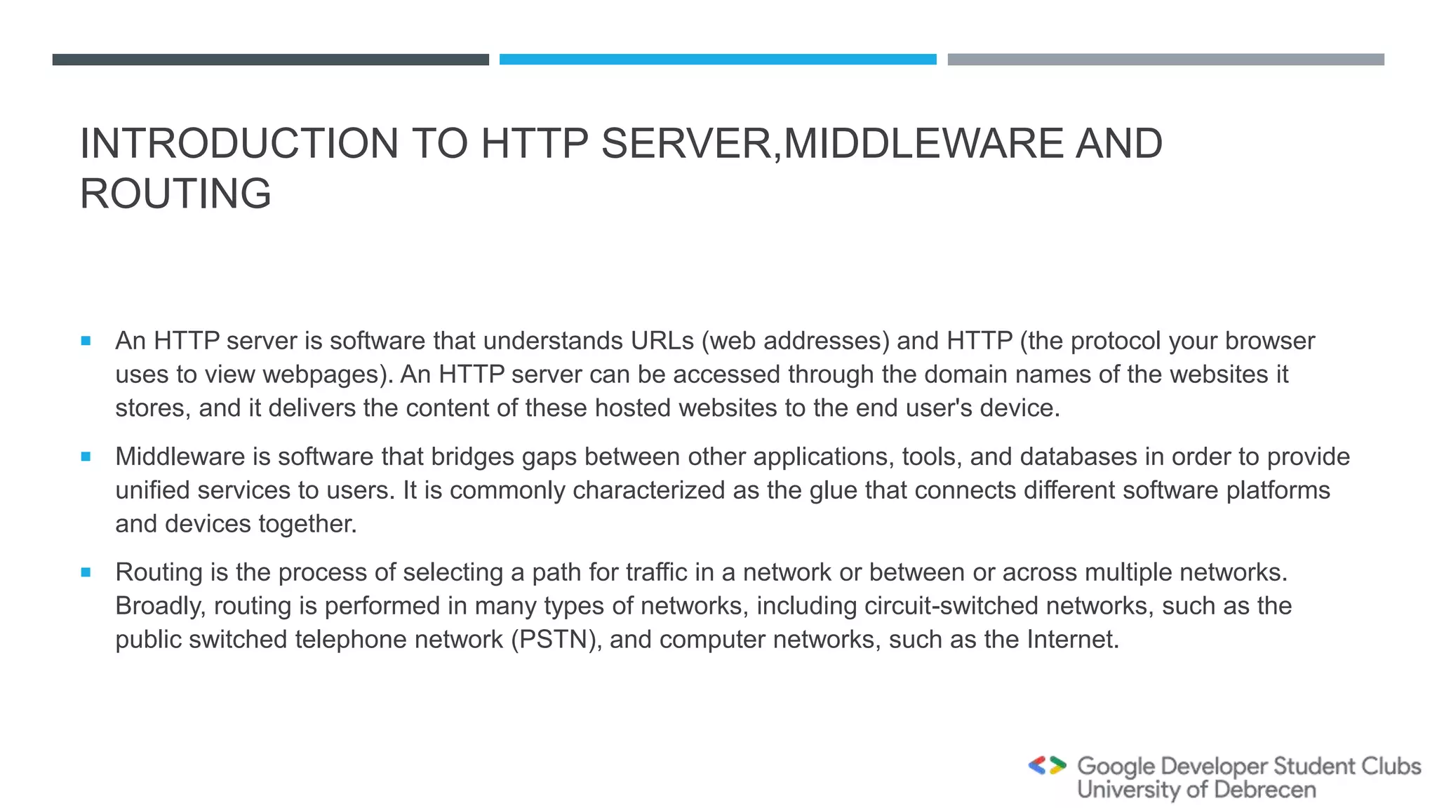 INTRODUCTION TO HTTP SERVER,MIDDLEWARE AND
ROUTING
 An HTTP server is software that understands URLs (web addresses) and HTTP (the protocol your browser
uses to view webpages). An HTTP server can be accessed through the domain names of the websites it
stores, and it delivers the content of these hosted websites to the end user's device.
 Middleware is software that bridges gaps between other applications, tools, and databases in order to provide
unified services to users. It is commonly characterized as the glue that connects different software platforms
and devices together.
 Routing is the process of selecting a path for traffic in a network or between or across multiple networks.
Broadly, routing is performed in many types of networks, including circuit-switched networks, such as the
public switched telephone network (PSTN), and computer networks, such as the Internet.
 