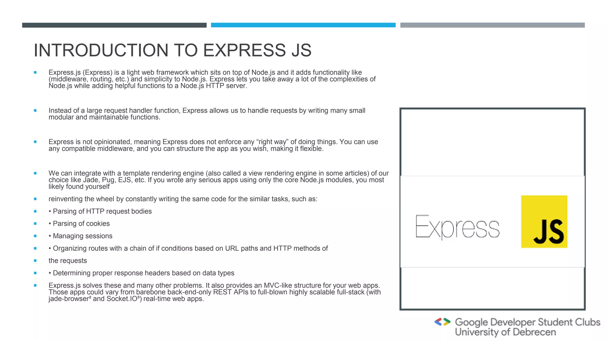 INTRODUCTION TO EXPRESS JS
 Express.js (Express) is a light web framework which sits on top of Node.js and it adds functionality like
(middleware, routing, etc.) and simplicity to Node.js. Express lets you take away a lot of the complexities of
Node.js while adding helpful functions to a Node.js HTTP server.
 Instead of a large request handler function, Express allows us to handle requests by writing many small
modular and maintainable functions.
 Express is not opinionated, meaning Express does not enforce any “right way” of doing things. You can use
any compatible middleware, and you can structure the app as you wish, making it flexible.
 We can integrate with a template rendering engine (also called a view rendering engine in some articles) of our
choice like Jade, Pug, EJS, etc. If you wrote any serious apps using only the core Node.js modules, you most
likely found yourself
 reinventing the wheel by constantly writing the same code for the similar tasks, such as:
 • Parsing of HTTP request bodies
 • Parsing of cookies
 • Managing sessions
 • Organizing routes with a chain of if conditions based on URL paths and HTTP methods of
 the requests
 • Determining proper response headers based on data types
 Express.js solves these and many other problems. It also provides an MVC-like structure for your web apps.
Those apps could vary from barebone back-end-only REST APIs to full-blown highly scalable full-stack (with
jade-browser² and Socket.IO³) real-time web apps.
 