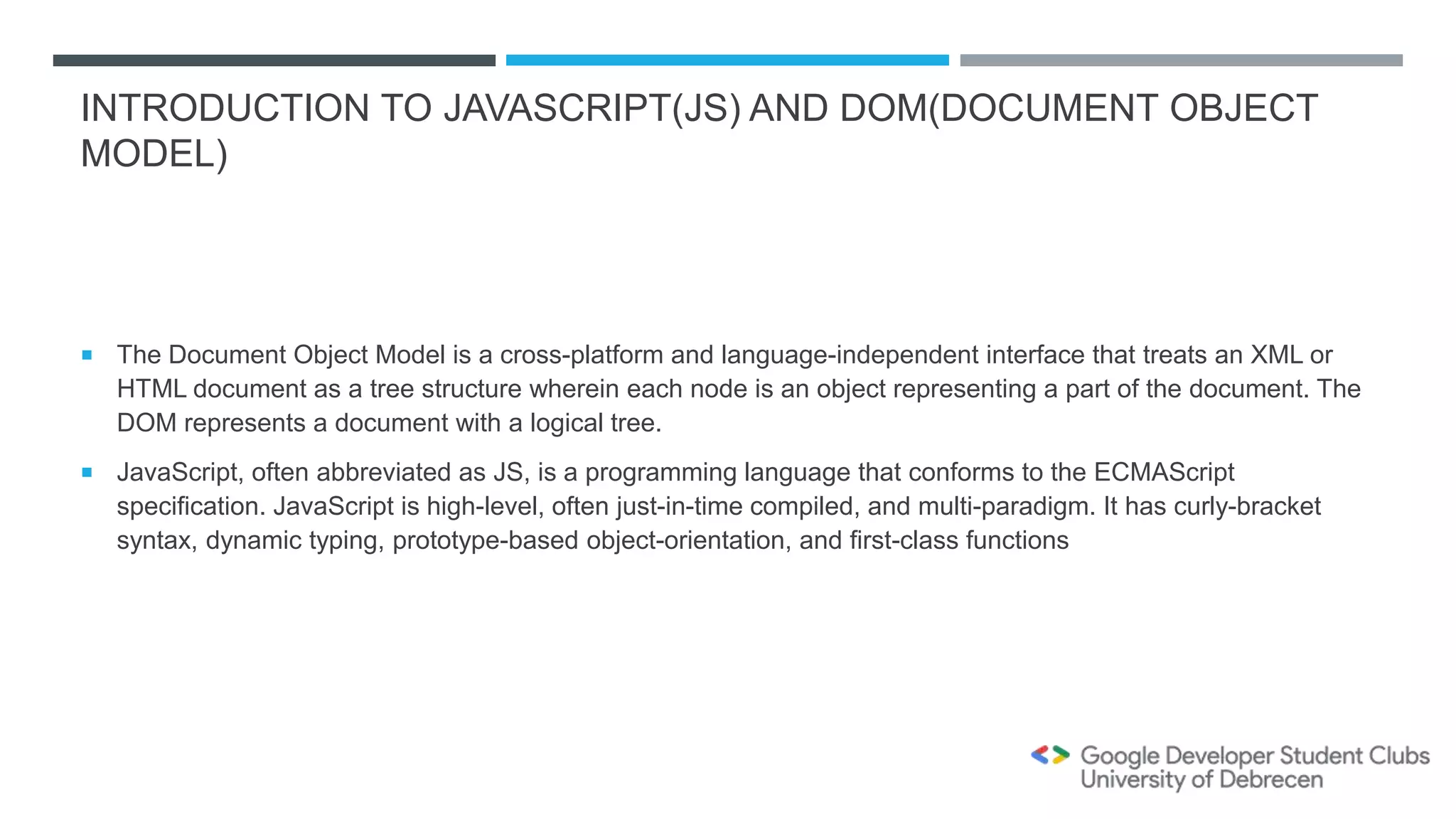 INTRODUCTION TO JAVASCRIPT(JS) AND DOM(DOCUMENT OBJECT
MODEL)
 The Document Object Model is a cross-platform and language-independent interface that treats an XML or
HTML document as a tree structure wherein each node is an object representing a part of the document. The
DOM represents a document with a logical tree.
 JavaScript, often abbreviated as JS, is a programming language that conforms to the ECMAScript
specification. JavaScript is high-level, often just-in-time compiled, and multi-paradigm. It has curly-bracket
syntax, dynamic typing, prototype-based object-orientation, and first-class functions
 