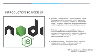 INTRODUCTION TO NODE JS
 Node.js is a platform built on Chrome's JavaScript runtime
for easily building fast and scalable network applications.
Node.js uses an event-driven, non-blocking I/O model that
makes it lightweight and efficient, perfect for data-intensive
real-time applications that run across distributed devices.
 Node.js is an open source, cross-platform runtime
environment for developing server-side and networking
applications. Node.js applications are written in JavaScript,
and can be run within the Node.js runtime on OS X,
Microsoft Windows, and Linux.
 Node.js also provides a rich library of various JavaScript
modules which simplifies the development of web
applications using Node.js to a great extent.
 