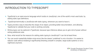 INTRODUCTION TO TYPESCRIPT
 TypeScript is an open-source language which builds on JavaScript, one of the world’s most used tools, by
adding static type definitions.
 TypeScript technically is JavaScript with static typing, whenever you want to have it.
 Types provide a way to describe the shape of an object, providing better documentation, and allowing
TypeScript to validate that your code is working correctly.
 Writing types can be optional in TypeScript, because type inference allows you to get a lot of power without
writing additional code.
 Now, what would be the reasons for adding static typing to JavaScript? I can list at least three:
 You can avoid masterfully-hidden-ninja errors like the classic 'undefined' is not a function. It is easier to
refactor code without breaking it significantly.Orienting oneself in complex, large-scale systems is not a
nightmare anymore.
 