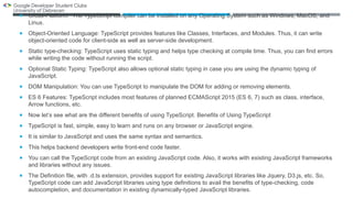  Cross-Platform: The TypeScript compiler can be installed on any Operating System such as Windows, MacOS, and
Linux.
 Object-Oriented Language: TypeScript provides features like Classes, Interfaces, and Modules. Thus, it can write
object-oriented code for client-side as well as server-side development.
 Static type-checking: TypeScript uses static typing and helps type checking at compile time. Thus, you can find errors
while writing the code without running the script.
 Optional Static Typing: TypeScript also allows optional static typing in case you are using the dynamic typing of
JavaScript.
 DOM Manipulation: You can use TypeScript to manipulate the DOM for adding or removing elements.
 ES 6 Features: TypeScript includes most features of planned ECMAScript 2015 (ES 6, 7) such as class, interface,
Arrow functions, etc.
 Now let’s see what are the different benefits of using TypeScript. Benefits of Using TypeScript
 TypeScript is fast, simple, easy to learn and runs on any browser or JavaScript engine.
 It is similar to JavaScript and uses the same syntax and semantics.
 This helps backend developers write front-end code faster.
 You can call the TypeScript code from an existing JavaScript code. Also, it works with existing JavaScript frameworks
and libraries without any issues.
 The Definition file, with .d.ts extension, provides support for existing JavaScript libraries like Jquery, D3.js, etc. So,
TypeScript code can add JavaScript libraries using type definitions to avail the benefits of type-checking, code
autocompletion, and documentation in existing dynamically-typed JavaScript libraries.
 
