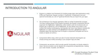 INTRODUCTION TO ANGULAR
 Angular is a platform and framework for building single-page client applications using
HTML and TypeScript. Angular is written in TypeScript. It implements core and
optional functionality as a set of TypeScript libraries that you import into your apps.
 The architecture of an Angular application relies on certain fundamental concepts.
The basic building blocks of the Angular framework are Angular components that are
organized into NgModules. NgModules collect related code into functional sets; an
Angular app is defined by a set of NgModules. An app always has at least a root
module that enables bootstrapping, and typically has many more feature modules.(An
NgModule is a class marked by the @NgModule decorator. @NgModule takes a
metadata object that describes how to compile a component's template and how to
create an injector at runtime.)
 Components define views, which are sets of screen elements that Angular can
choose among and modify according to your program logic and data.
 Components use services, which provide specific functionality not directly related to
views. Service providers can be injected into components as dependencies, making
your code modular, reusable, and efficient.
 