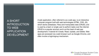 A SHORT
INTRODUCTION
TO WEB
APPLICATION
DEVELOPMENT
A web application, often referred to as a web app, is an interactive
computer program built with web technologies (HTML, CSS, JS),
which stores (Database, Files) and manipulates data (CRUD), and
is used by a team or single user to perform tasks over the internet.
CRUD is a popular acronym and is at the heart of web app
development. It stands for Create, Read, Update, and Delete. Web
apps are accessed via a web browser such as Google Chrome, and
often involve a login/signup mechanism.
 