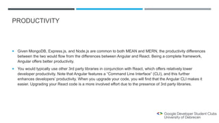 PRODUCTIVITY
 Given MongoDB, Express.js, and Node.js are common to both MEAN and MERN, the productivity differences
between the two would flow from the differences between Angular and React. Being a complete framework,
Angular offers better productivity.
 You would typically use other 3rd party libraries in conjunction with React, which offers relatively lower
developer productivity. Note that Angular features a “Command Line Interface” (CLI), and this further
enhances developers’ productivity. When you upgrade your code, you will find that the Angular CLI makes it
easier. Upgrading your React code is a more involved effort due to the presence of 3rd party libraries.
 