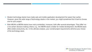  Modern technology stacks have made web and mobile application development far easier than earlier.
However, given the wide range of technology stacks in the market, you might sometimes find it hard to choose
one for your project.
 Both MEAN vs MERN stacks have many similarities, moreover, both offer several advantages. They differ vis-
a-vis certain decision-making criteria, e.g., the MERN stack is better for mobile development, the MEAN stack
offers better productivity, etc. In the ultimate analysis, your overall project requirements will drive your choice
of the technology stack.
 